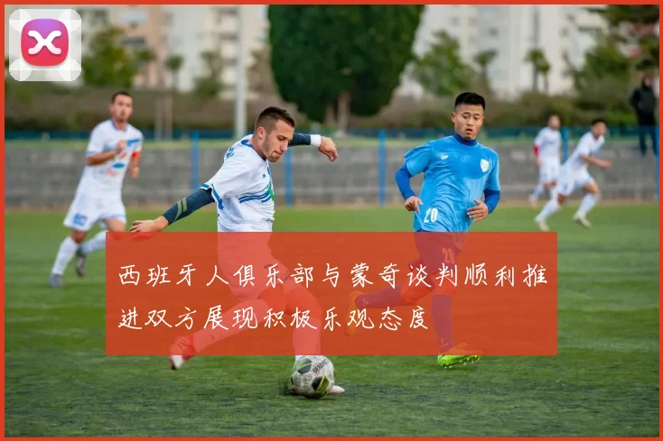 西班牙人俱乐部与蒙奇谈判顺利推进双方展现积极乐观态度