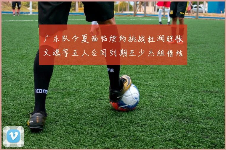 广东队今夏面临续约挑战杜润旺张文逸等五人合同到期王少杰租借结束