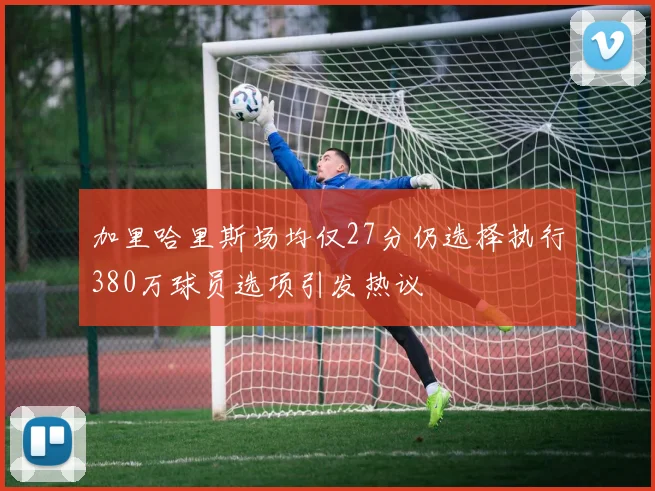 加里哈里斯场均仅27分仍选择执行380万球员选项引发热议