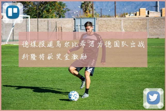 德媒报道乌尔比希若为德国队出战科隆将获奖金激励
