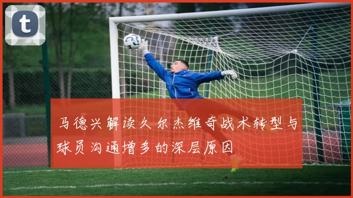 马德兴解读久尔杰维奇战术转型与球员沟通增多的深层原因
