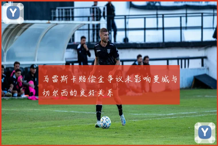 马雷斯卡赔偿金争议未影响曼城与切尔西的良好关系