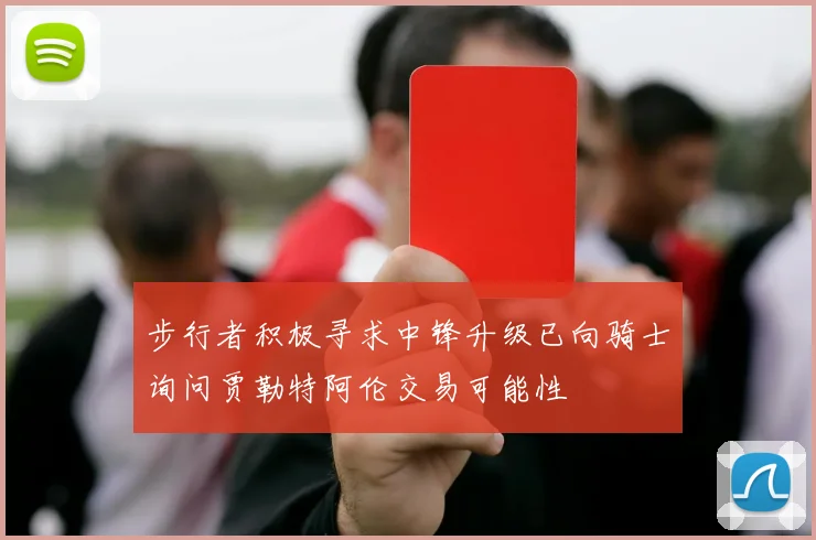 步行者积极寻求中锋升级已向骑士询问贾勒特阿伦交易可能性