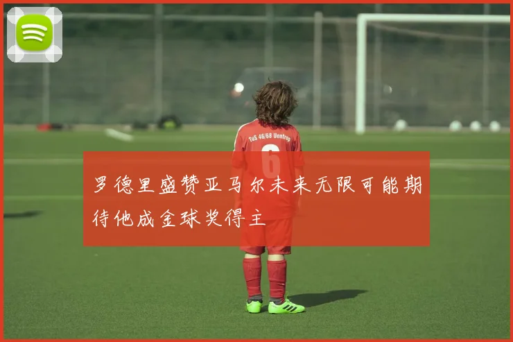罗德里盛赞亚马尔未来无限可能期待他成金球奖得主