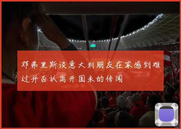 邓弗里斯谈意大利朋友在家感到难过并否认离开国米的传闻