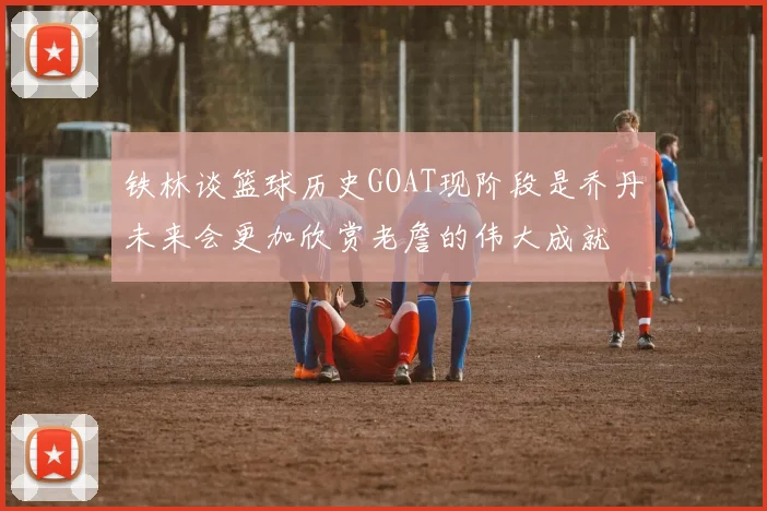 铁林谈篮球历史GOAT现阶段是乔丹未来会更加欣赏老詹的伟大成就