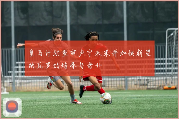 皇马计划重审卢宁未来并加快新星纳瓦罗的培养与晋升
