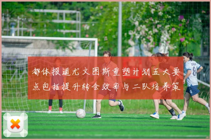 都体报道尤文图斯重塑计划五大要点包括提升转会效率与二队培养策略