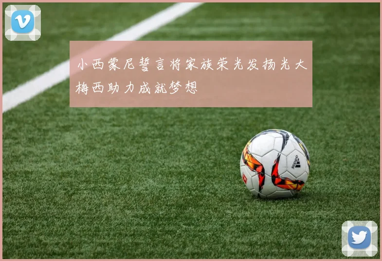 小西蒙尼誓言将家族荣光发扬光大梅西助力成就梦想