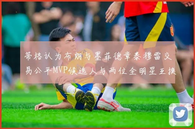 蒂格认为布朗与墨菲德章泰穆雷交易公平MVP候选人与两位全明星互换合理性分析