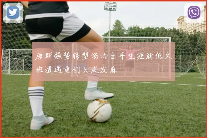 唐斯强势转型场均出手生涯新低文班遭遇重创头皮发麻