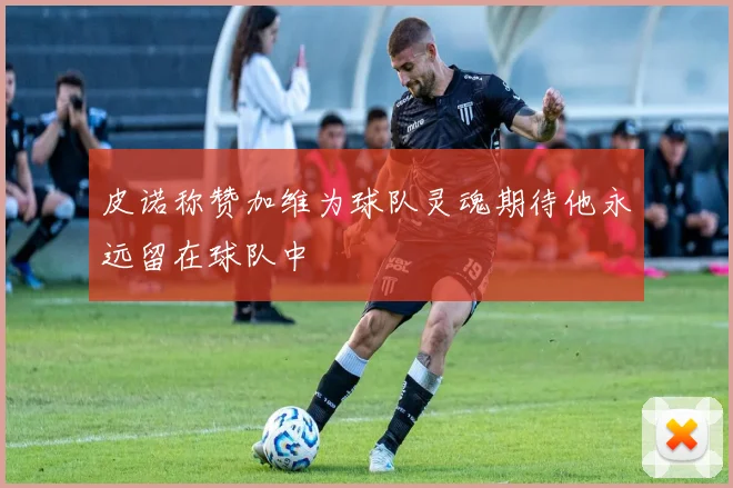 皮诺称赞加维为球队灵魂期待他永远留在球队中