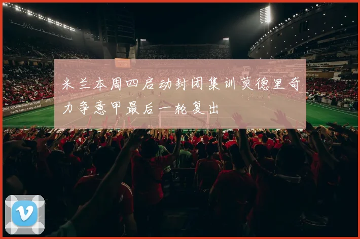 米兰本周四启动封闭集训莫德里奇力争意甲最后一轮复出