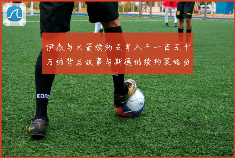 伊森与火箭续约五年八千一百五十万的背后故事与斯通的续约策略分析