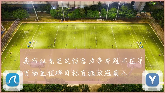 奥布拉克坚定信念力争夺冠不在乎百场里程碑目标直指欧冠前八