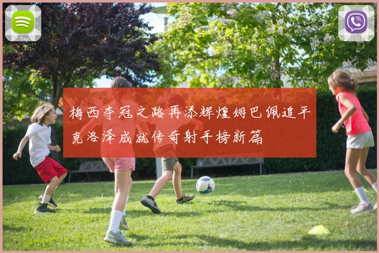 梅西夺冠之路再添辉煌姆巴佩追平克洛泽成就传奇射手榜新篇