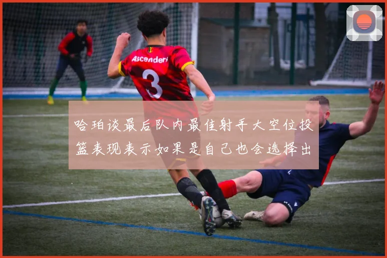 哈珀谈最后队内最佳射手大空位投篮表现表示如果是自己也会选择出手