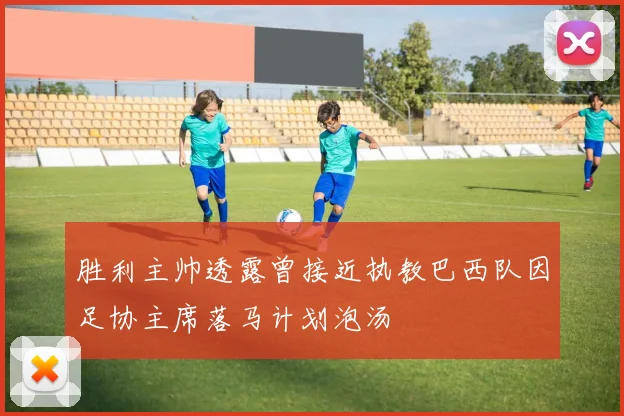 胜利主帅透露曾接近执教巴西队因足协主席落马计划泡汤