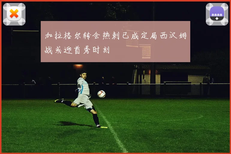 加拉格尔转会热刺已成定局西汉姆战或迎首秀时刻