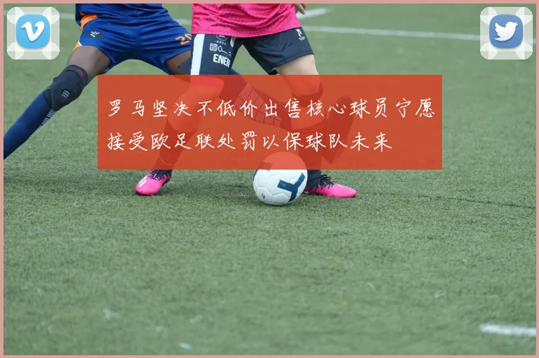 罗马坚决不低价出售核心球员宁愿接受欧足联处罚以保球队未来