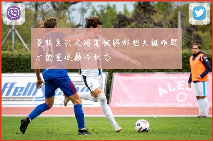 曼联复兴之路需破解哪些关键难题才能重返巅峰状态