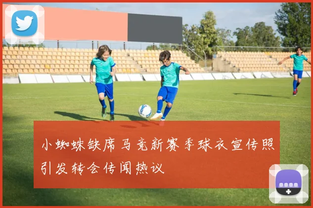 小蜘蛛缺席马竞新赛季球衣宣传照引发转会传闻热议
