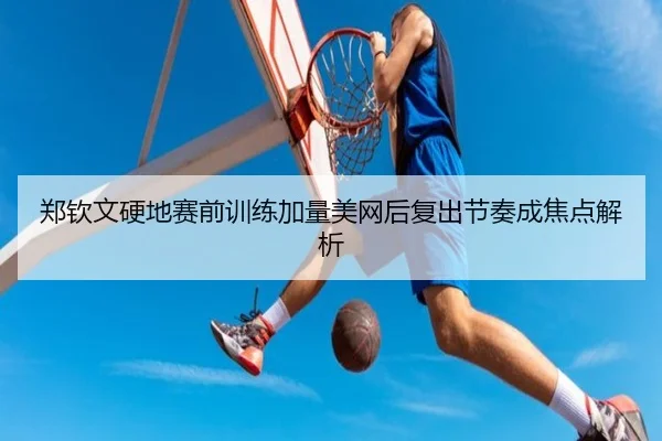 郑钦文硬地赛前训练加量美网后复出节奏成焦点解析（LiYing）